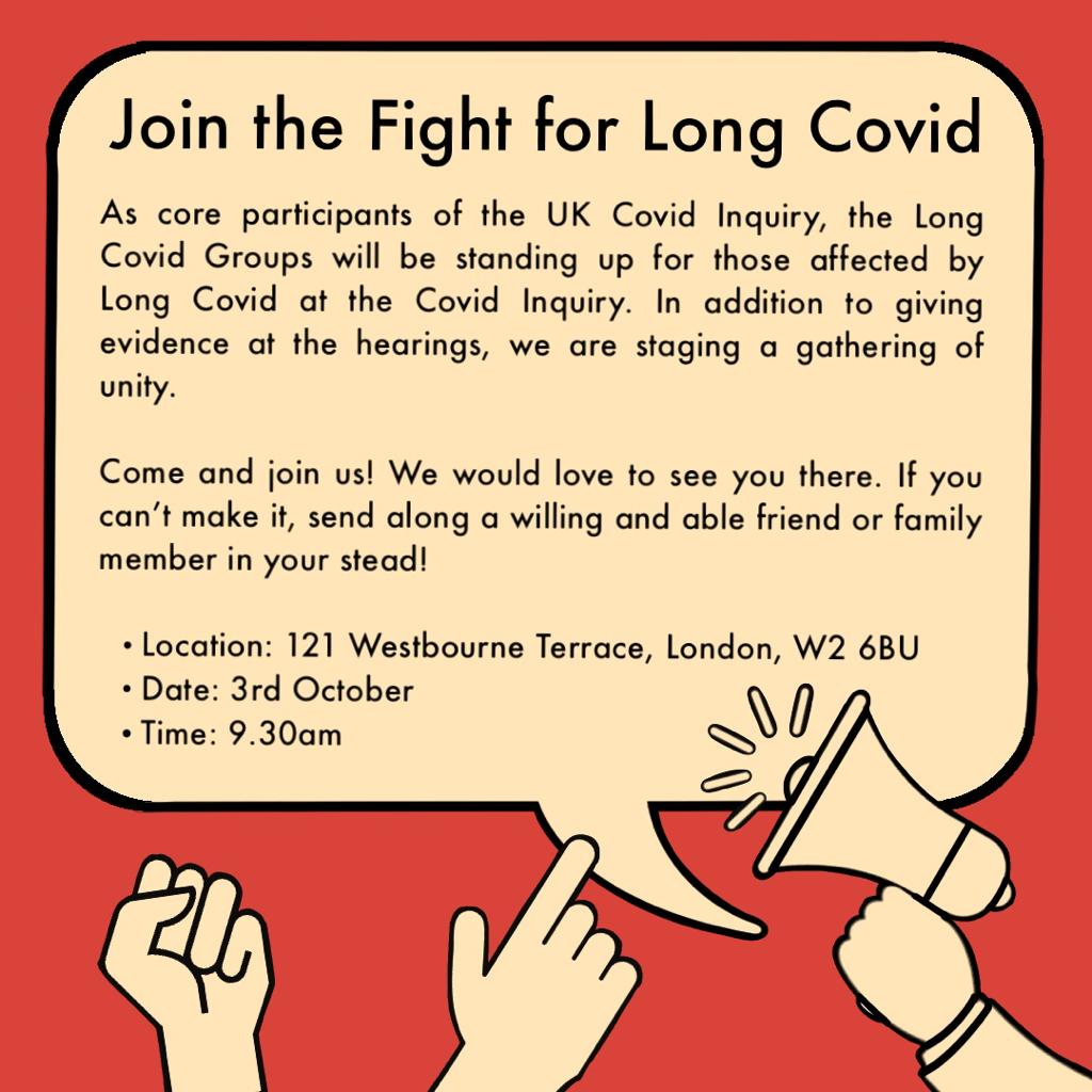 A promotional image in a speech bubble and the text "Join the Fight for Long Covid As core participants of the UK Covid Inquiry, the Long Covid Groups will be standing up for those affected by Long Covid at the Covid Inquiry. In addition to giving evidence at the hearings, we are staging a gathering of unity. Come and join us! We would love to see you there. If you can't make it, send along a willing and able friend or family member in your stead! • Location: 121 Westbourne Terrace, London, W2 6BU • Date: 3rd October • Time: 9.30am"